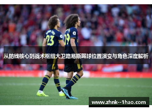 从防线核心到战术枢纽大卫路易斯踢球位置演变与角色深度解析