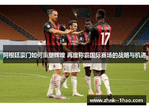 阿根廷豪门如何重塑辉煌 再度称霸国际赛场的战略与机遇