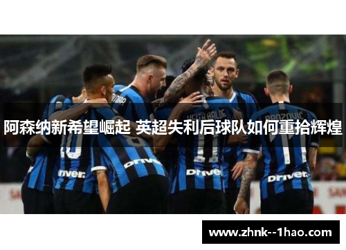 阿森纳新希望崛起 英超失利后球队如何重拾辉煌 阿森纳新希望崛起 英超失利后球队如何重拾辉煌