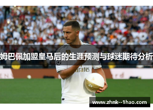 姆巴佩加盟皇马后的生涯预测与球迷期待分析 姆巴佩加盟皇马后的生涯预测与球迷期待分析