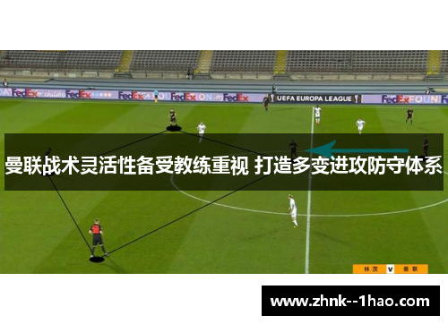 曼联战术灵活性备受教练重视 打造多变进攻防守体系 曼联战术灵活性备受教练重视 打造多变进攻防守体系