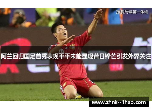 阿兰回归国足首秀表现平平未能显现昔日锋芒引发外界关注 阿兰回归国足首秀表现平平未能显现昔日锋芒引发外界关注